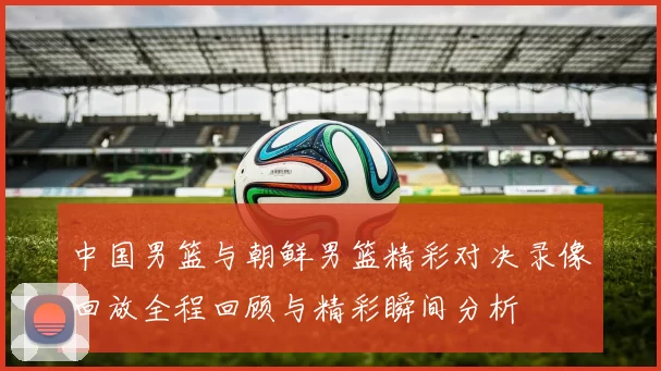 中国男篮与朝鲜男篮精彩对决录像回放全程回顾与精彩瞬间分析