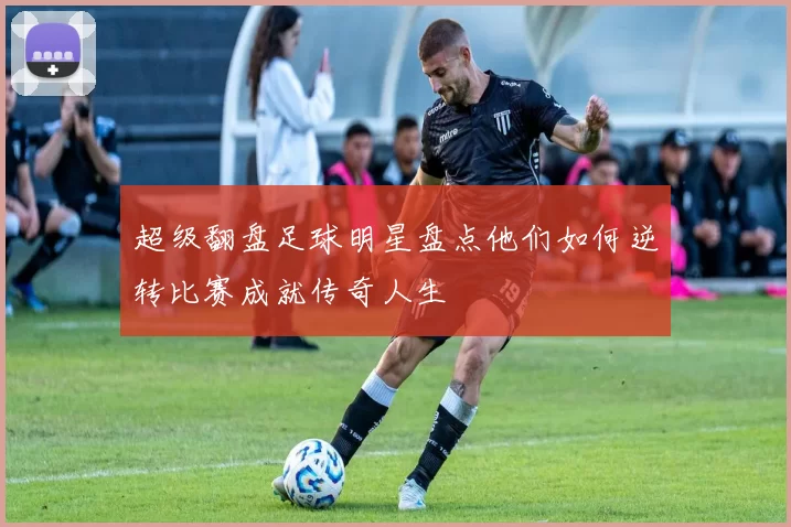 超级翻盘足球明星盘点他们如何逆转比赛成就传奇人生
