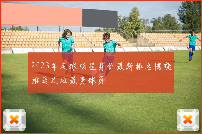 2023年足球明星身价最新排名揭晓谁是足坛最贵球员