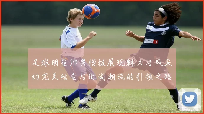 足球明星帅男模板展现魅力与风采的完美结合与时尚潮流的引领之路