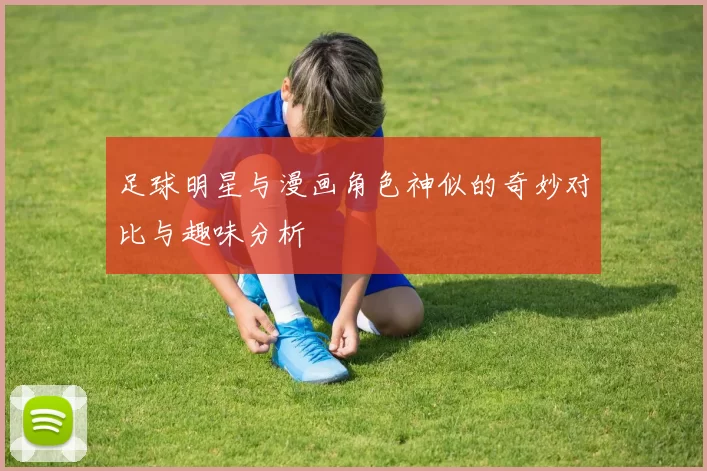 足球明星与漫画角色神似的奇妙对比与趣味分析