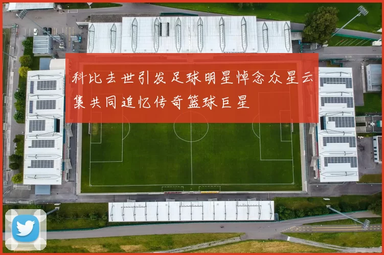 科比去世引发足球明星悼念众星云集共同追忆传奇篮球巨星
