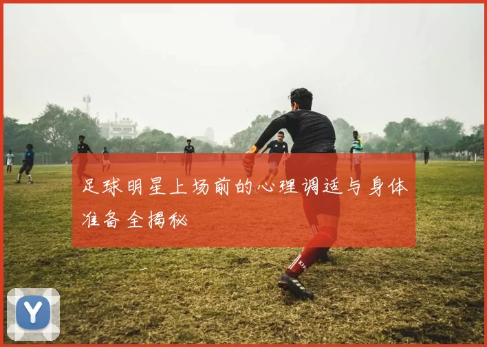 足球明星上场前的心理调适与身体准备全揭秘
