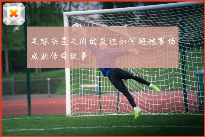足球明星之间的友谊如何超越赛场成就传奇故事