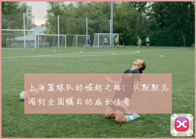 上海篮球队的崛起之路：从默默无闻到全国瞩目的成长传奇