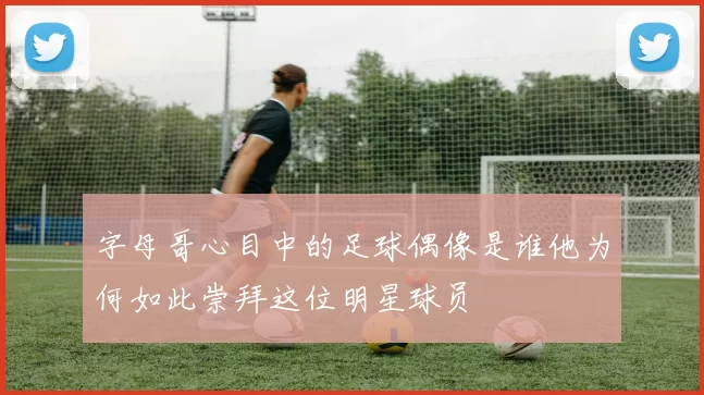 字母哥心目中的足球偶像是谁他为何如此崇拜这位明星球员