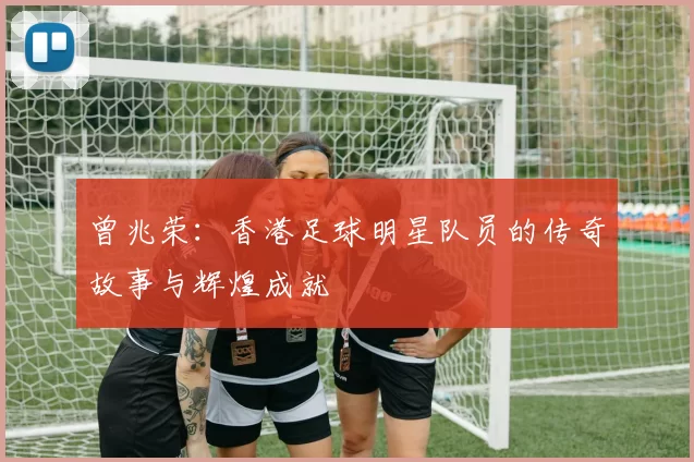 曾兆荣：香港足球明星队员的传奇故事与辉煌成就