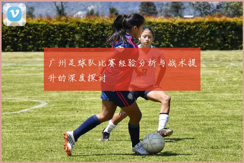 广州足球队比赛经验分析与战术提升的深度探讨