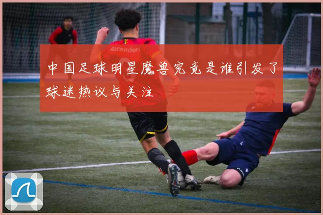 中国足球明星魔兽究竟是谁引发了球迷热议与关注