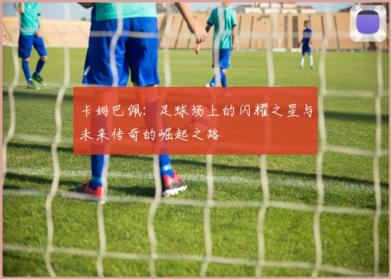 卡姆巴佩：足球场上的闪耀之星与未来传奇的崛起之路