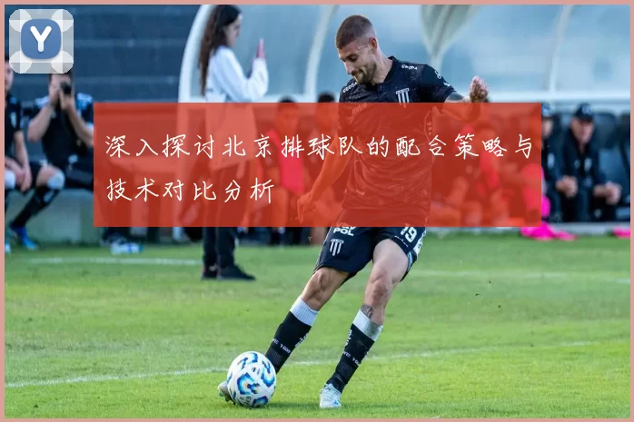 深入探讨北京排球队的配合策略与技术对比分析