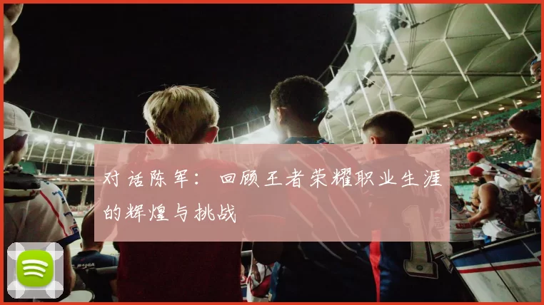 对话陈军：回顾王者荣耀职业生涯的辉煌与挑战