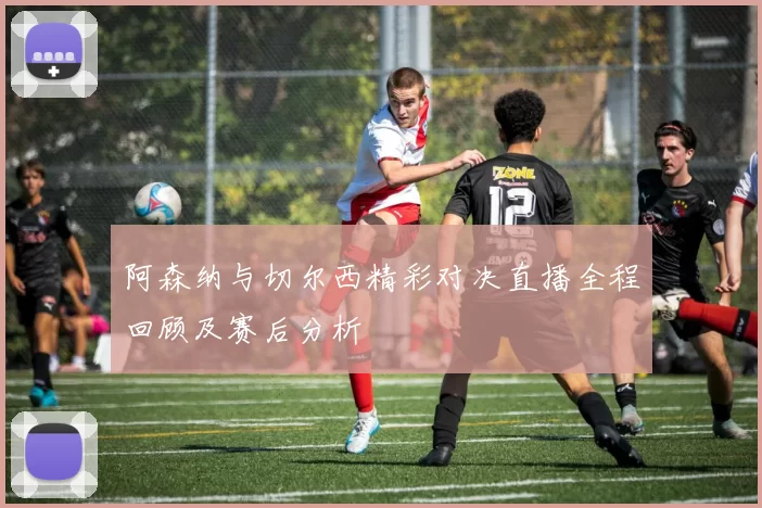 阿森纳与切尔西精彩对决直播全程回顾及赛后分析