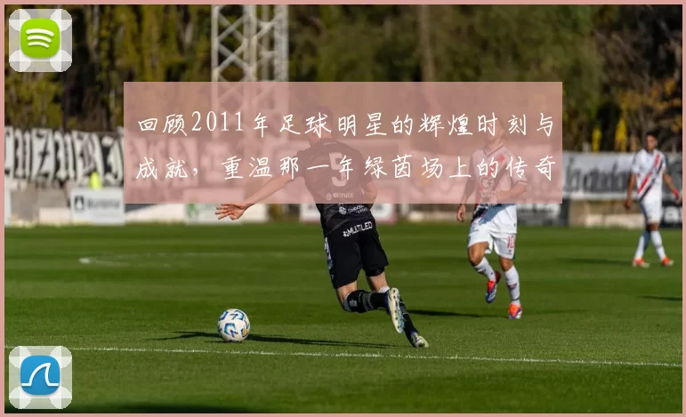 回顾2011年足球明星的辉煌时刻与成就，重温那一年绿茵场上的传奇瞬间