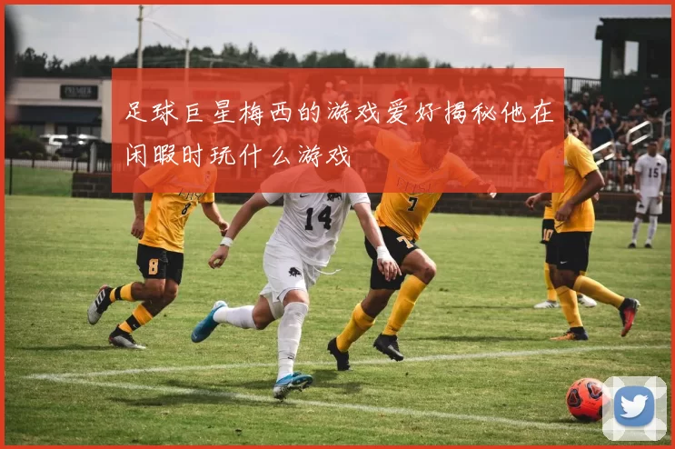 足球巨星梅西的游戏爱好揭秘他在闲暇时玩什么游戏