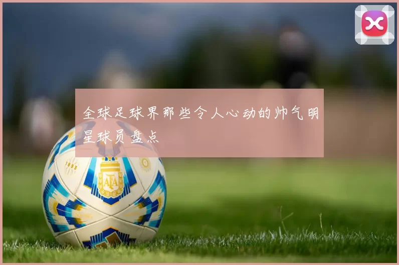 全球足球界那些令人心动的帅气明星球员盘点