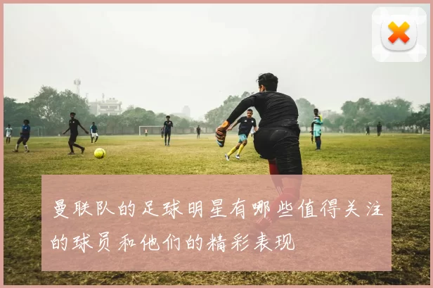 曼联队的足球明星有哪些值得关注的球员和他们的精彩表现