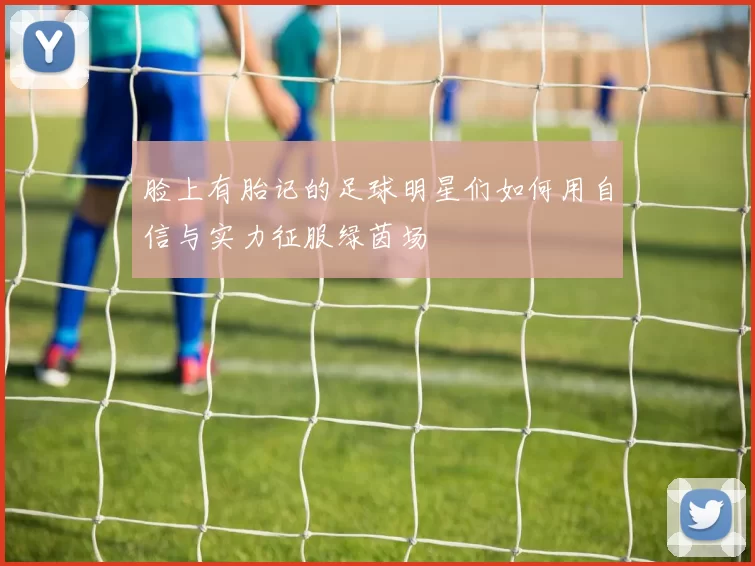 脸上有胎记的足球明星们如何用自信与实力征服绿茵场