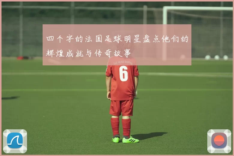 四个字的法国足球明星盘点他们的辉煌成就与传奇故事