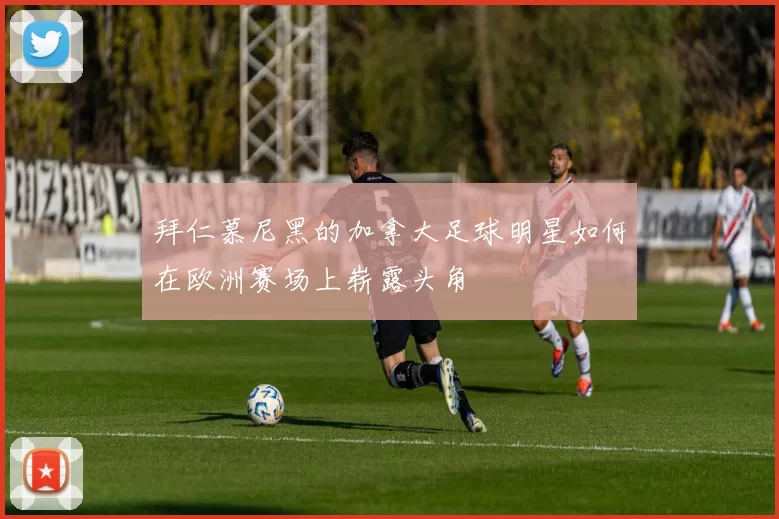 拜仁慕尼黑的加拿大足球明星如何在欧洲赛场上崭露头角