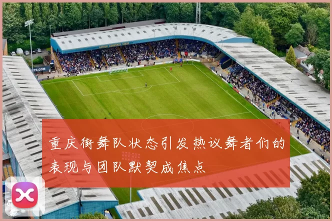 重庆街舞队状态引发热议舞者们的表现与团队默契成焦点