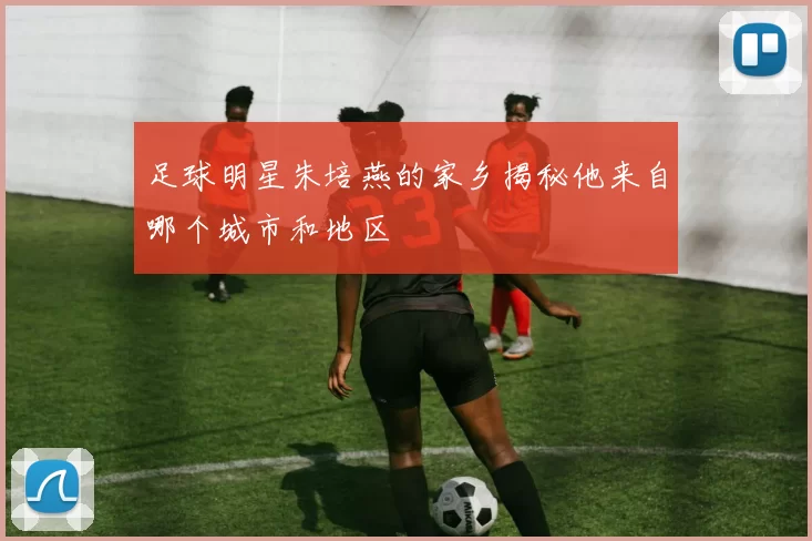 足球明星朱培燕的家乡揭秘他来自哪个城市和地区