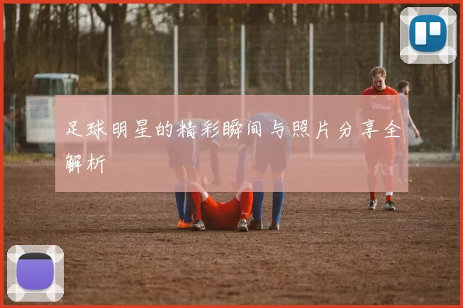 足球明星的精彩瞬间与照片分享全解析