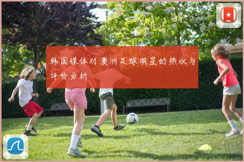 韩国媒体对澳洲足球明星的热议与评价分析