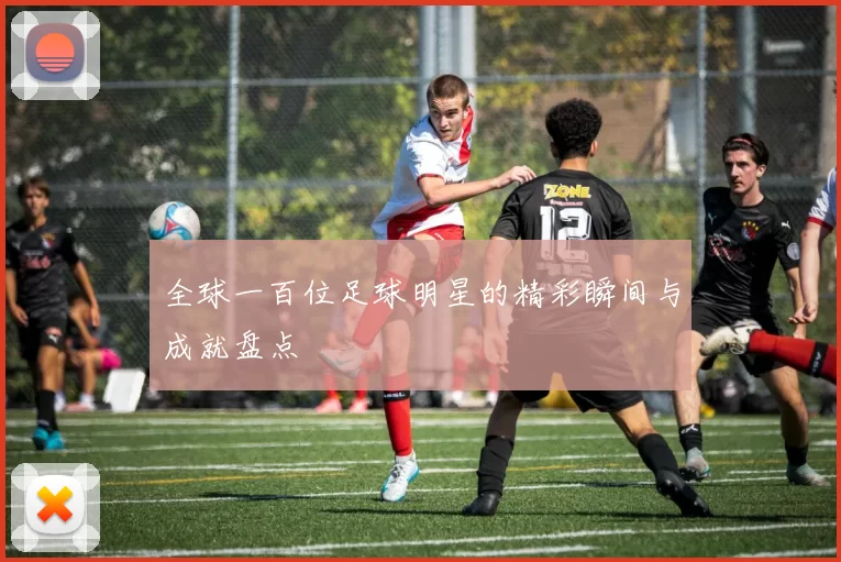 全球一百位足球明星的精彩瞬间与成就盘点