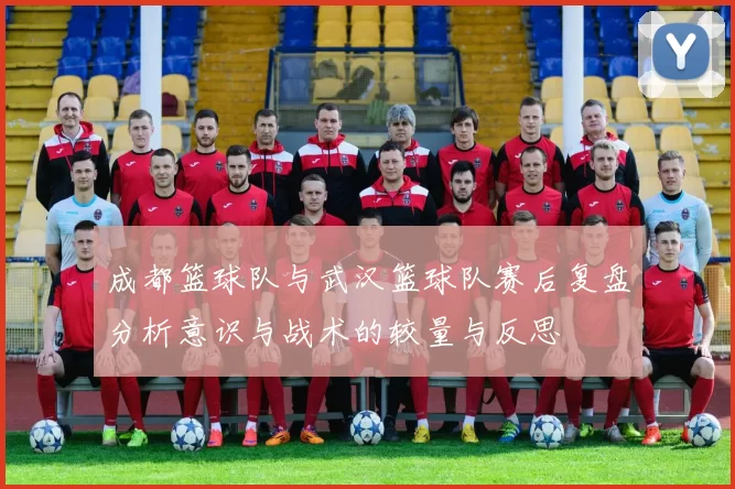 成都篮球队与武汉篮球队赛后复盘分析意识与战术的较量与反思