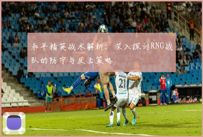 和平精英战术解析：深入探讨RNG战队的防守与反击策略