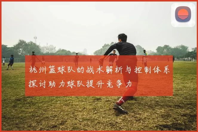 杭州篮球队的战术解析与控制体系探讨助力球队提升竞争力