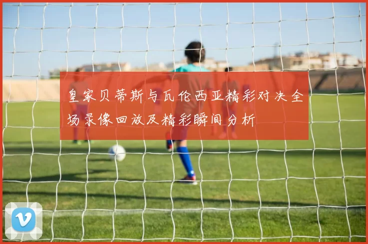 皇家贝蒂斯与瓦伦西亚精彩对决全场录像回放及精彩瞬间分析