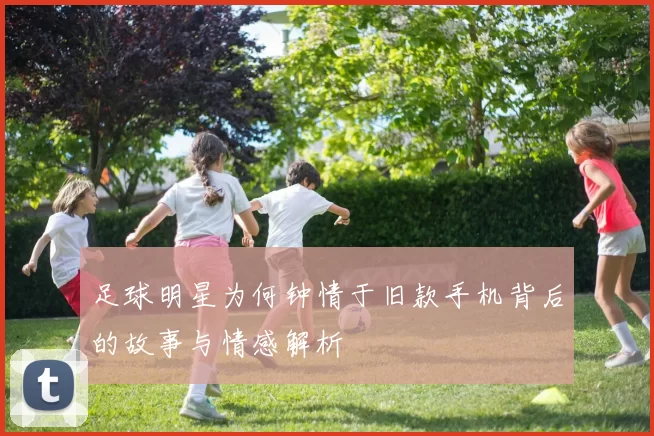 足球明星为何钟情于旧款手机背后的故事与情感解析