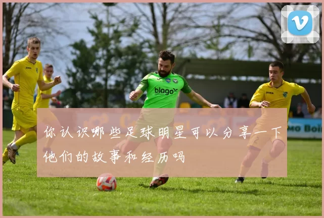 你认识哪些足球明星可以分享一下他们的故事和经历吗