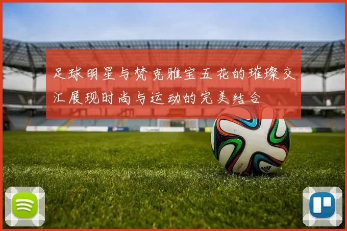 足球明星与梵克雅宝五花的璀璨交汇展现时尚与运动的完美结合